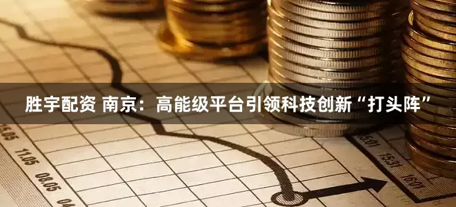 胜宇配资 南京：高能级平台引领科技创新“打头阵”