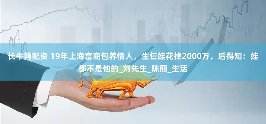长牛网配资 19年上海富商包养情人，生仨娃花掉2000万，后得知：娃都不是他的_刘先生_陈丽_生活