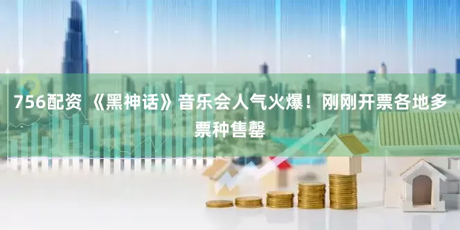756配资 《黑神话》音乐会人气火爆！刚刚开票各地多票种售罄