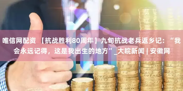 唯信网配资 【抗战胜利80周年】九旬抗战老兵返乡记：“我会永远记得，这是我出生的地方”_大皖新闻 | 安徽网