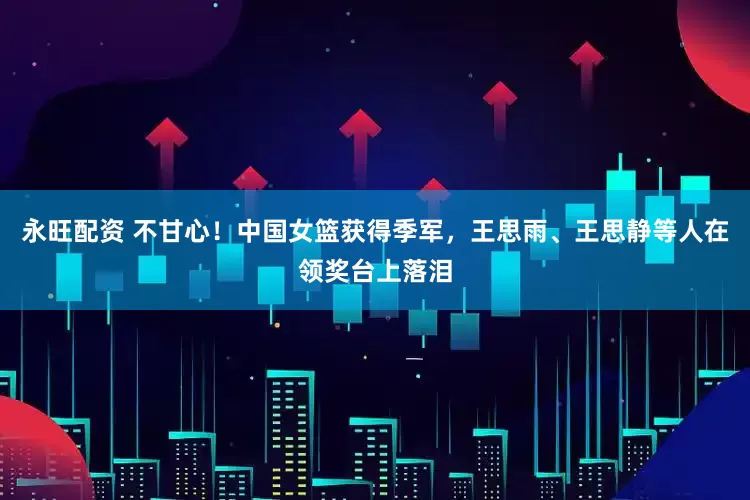 永旺配资 不甘心！中国女篮获得季军，王思雨、王思静等人在领奖台上落泪
