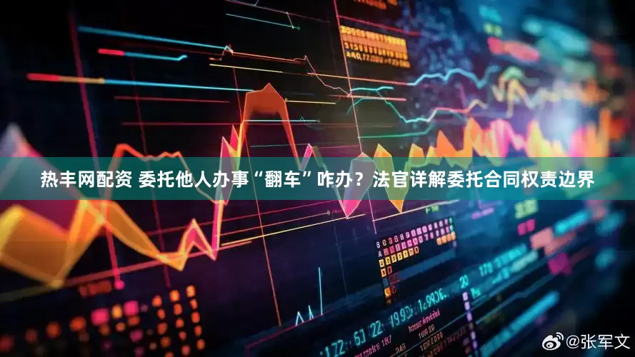 热丰网配资 委托他人办事“翻车”咋办？法官详解委托合同权责边界