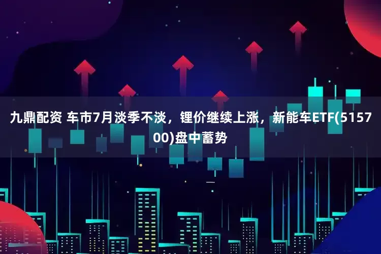 九鼎配资 车市7月淡季不淡，锂价继续上涨，新能车ETF(515700)盘中蓄势