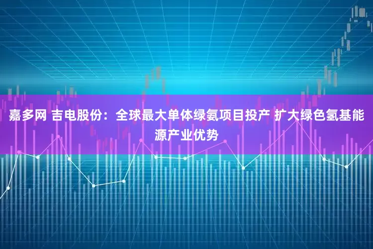 嘉多网 吉电股份：全球最大单体绿氨项目投产 扩大绿色氢基能源产业优势