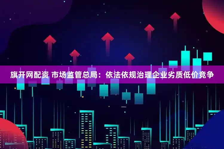 旗开网配资 市场监管总局：依法依规治理企业劣质低价竞争