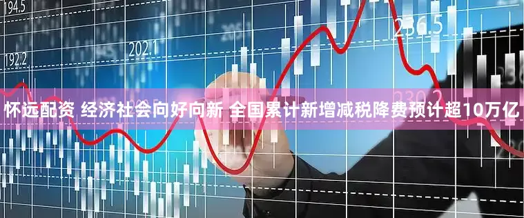 怀远配资 经济社会向好向新 全国累计新增减税降费预计超10万亿