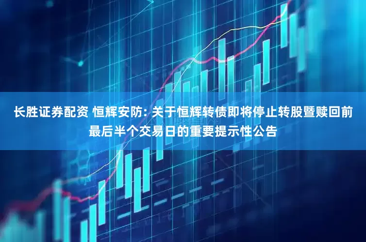 长胜证券配资 恒辉安防: 关于恒辉转债即将停止转股暨赎回前最后半个交易日的重要提示性公告