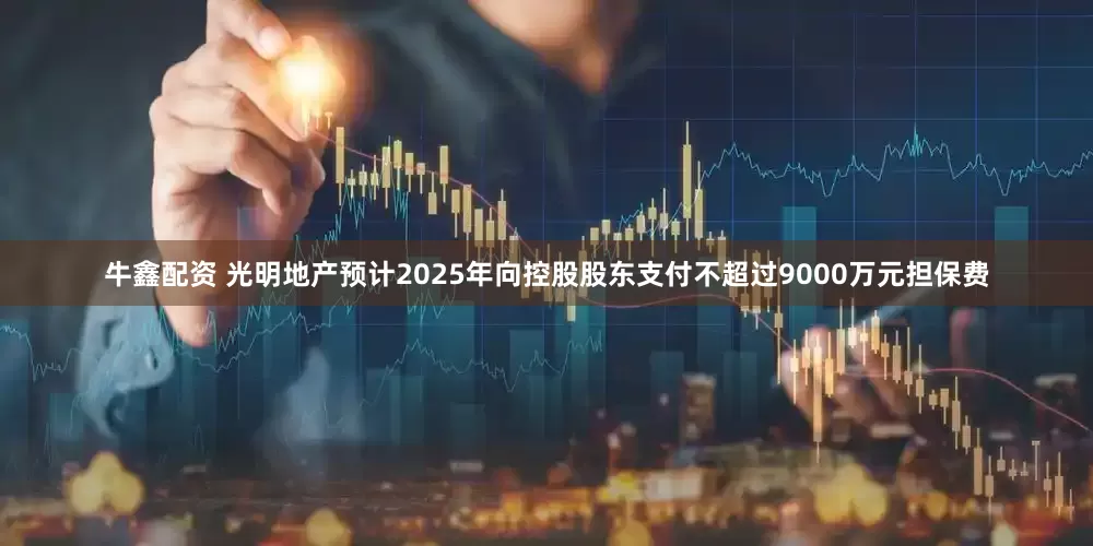 牛鑫配资 光明地产预计2025年向控股股东支付不超过9000万元担保费