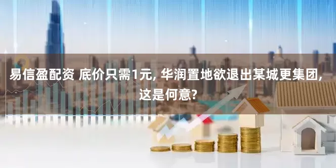 易信盈配资 底价只需1元, 华润置地欲退出某城更集团, 这是何意?