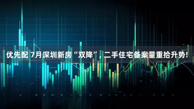 优先配 7月深圳新房“双降”, 二手住宅备案量重拾升势!