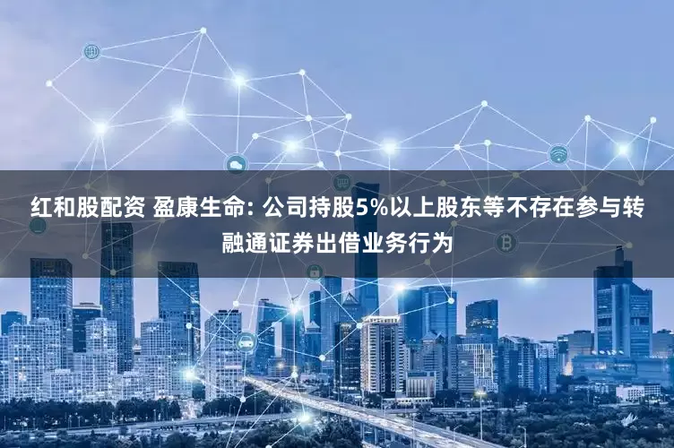 红和股配资 盈康生命: 公司持股5%以上股东等不存在参与转融通证券出借业务行为