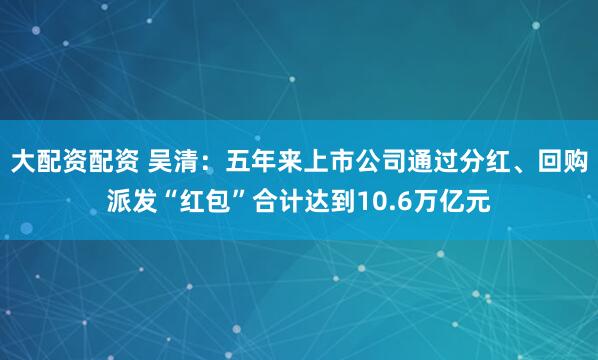 大配资配资 吴清：五年来上市公司通过分红、回购派发“红包”合计达到10.6万亿元