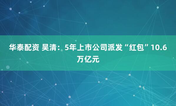 华泰配资 吴清：5年上市公司派发“红包”10.6万亿元