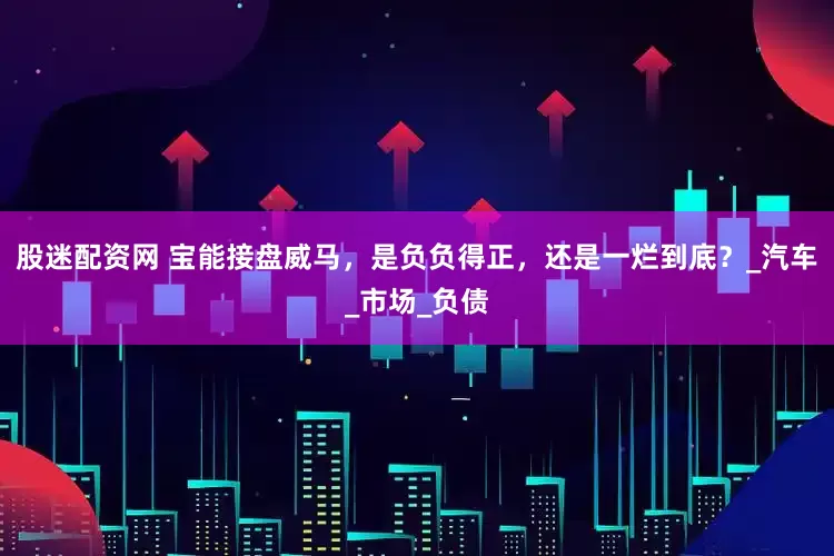 股迷配资网 宝能接盘威马，是负负得正，还是一烂到底？_汽车_市场_负债