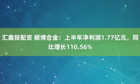 汇鑫投配资 顺博合金:上半年净利润1.77亿元,同比增长110.56%