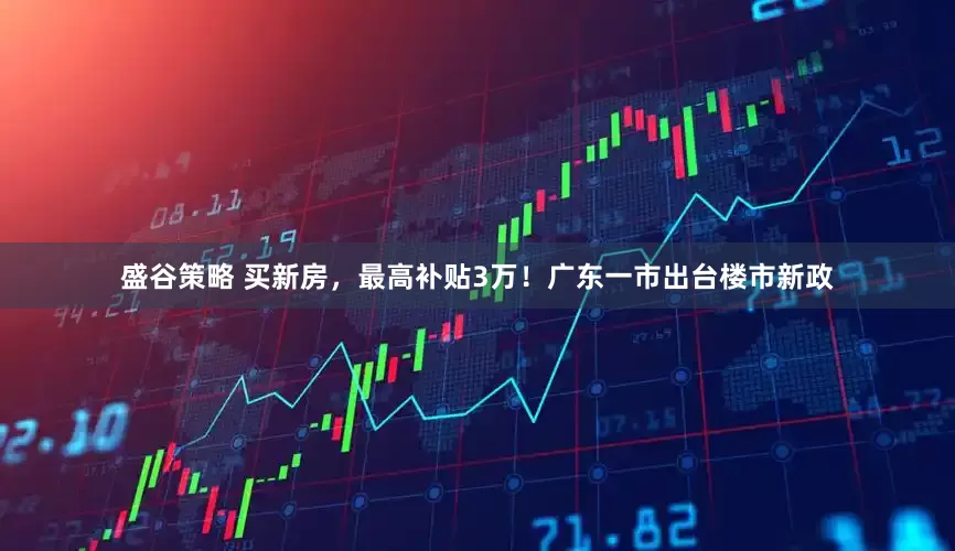 盛谷策略 买新房，最高补贴3万！广东一市出台楼市新政