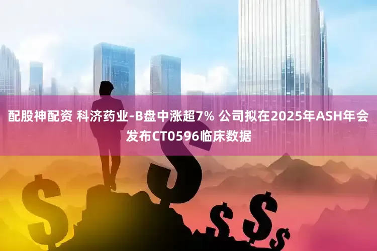 配股神配资 科济药业-B盘中涨超7% 公司拟在2025年ASH年会发布CT0596临床数据