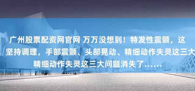 广州股票配资网官网 万万没想到！特发性震颤，这张方子有一奇药，坚持调理，手部震颤、头部晃动、精细动作失灵这三大问题消失了……