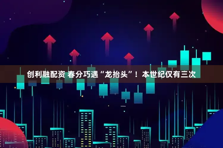 创利融配资 春分巧遇“龙抬头”!本世纪仅有三次